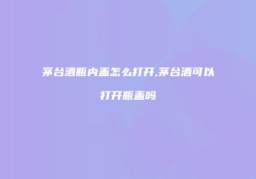 茅台酒瓶内盖怎么打开,茅台酒可以打开瓶盖吗