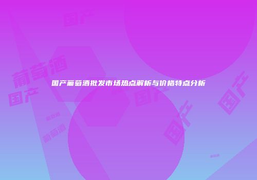 国产葡萄酒批发市场热点解析与价格特点分析
