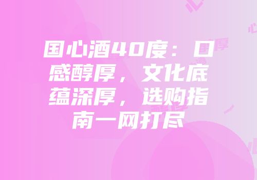 国心酒40度：口感醇厚，文化底蕴深厚，选购指南一网打尽
