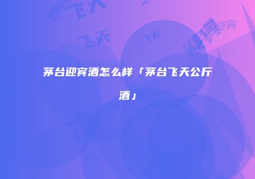 茅台迎宾酒怎么样「茅台飞天公斤酒」