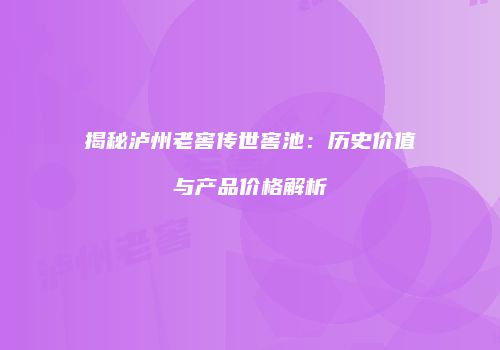 揭秘泸州老窖传世窖池：历史价值与产品价格解析