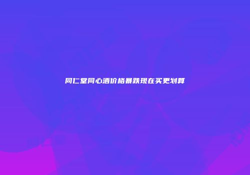 同仁堂同心酒价格暴跌现在买更划算
