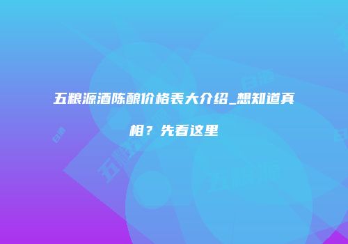五粮源酒陈酿价格表大介绍_想知道真相？先看这里