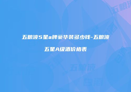 五粮液5星a牌豪华装多少钱-五粮液五星A级酒价格表