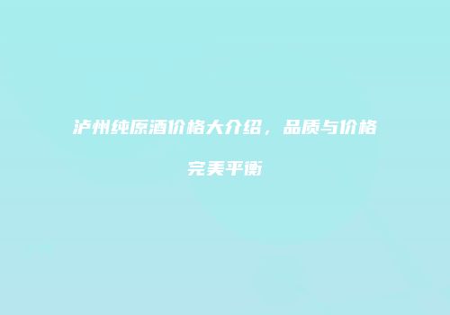泸州纯原酒价格大介绍，品质与价格完美平衡