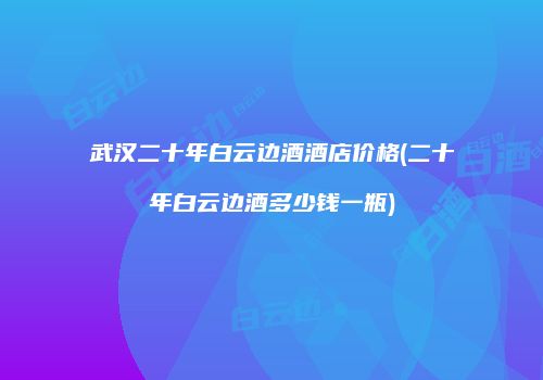 武汉二十年白云边酒酒店价格(二十年白云边酒多少钱一瓶)