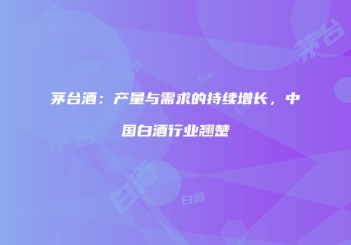 茅台酒：产量与需求的持续增长，中国白酒行业翘楚