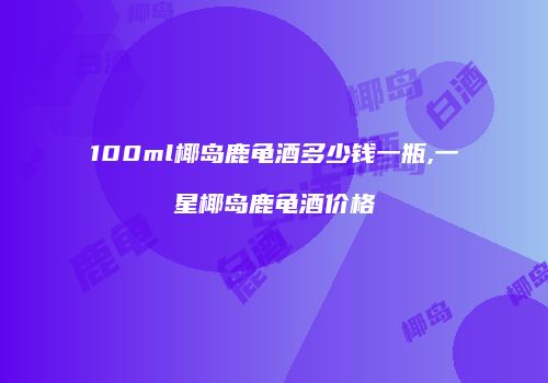100ml椰岛鹿龟酒多少钱一瓶,一星椰岛鹿龟酒价格