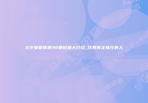 北冬虫夏草酒30度价格大介绍_仅限真正懂行的人