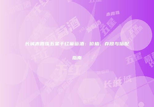 长城赤霞珠五星干红葡萄酒：价格、存放与搭配指南