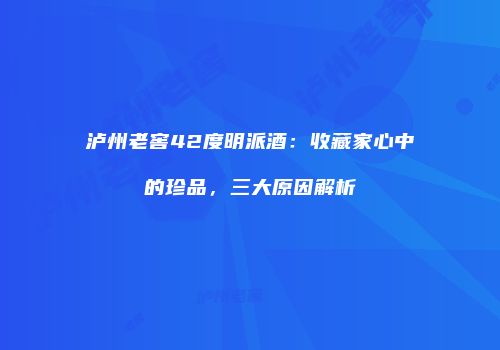 泸州老窖42度明派酒：收藏家心中的珍品，三大原因解析