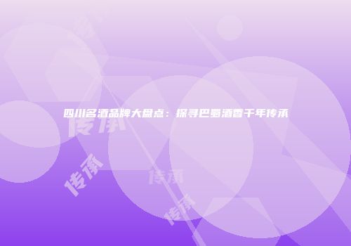四川名酒品牌大盘点：探寻巴蜀酒香千年传承