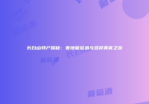 长白山特产探秘：寒地葡萄酒与多样美食之旅