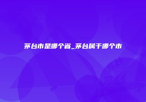 茅台市是哪个省_茅台属于哪个市
