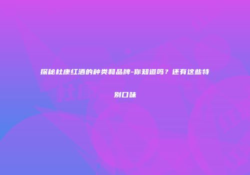 探秘杜康红酒的种类和品牌-你知道吗？还有这些特别口味