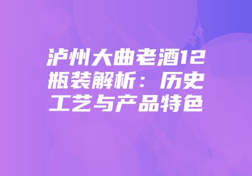 泸州大曲老酒12瓶装解析：历史工艺与产品特色