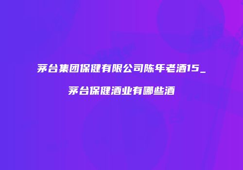 茅台集团保健有限公司陈年老酒15_茅台保健酒业有哪些酒