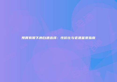 预算有限下的白酒选择：性价比与老酒鉴赏指南