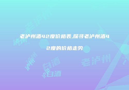 老泸州酒42度价格表,探寻老泸州酒42度的价格走势