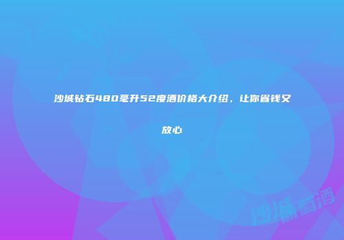 沙城钻石480毫升52度酒价格大介绍，让你省钱又放心