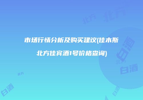 市场行情分析及购买建议(佳木斯北方佳宾酒1号价格查询)