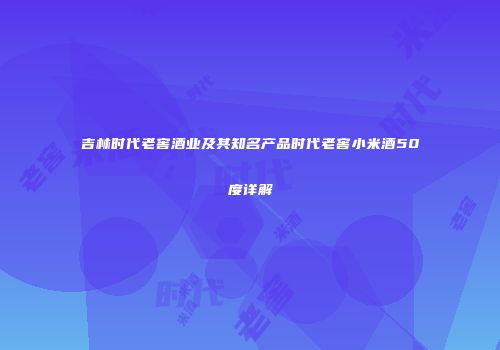 吉林时代老窖酒业及其知名产品时代老窖小米酒50度详解