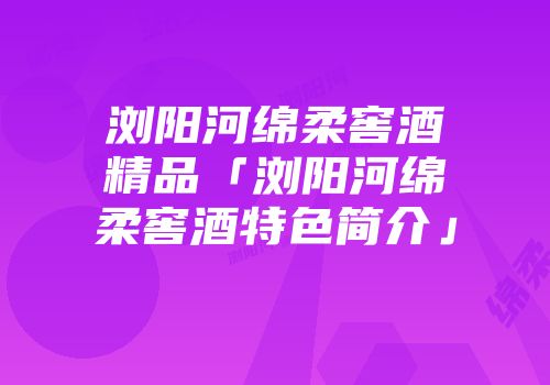 浏阳河绵柔窖酒精品「浏阳河绵柔窖酒特色简介」