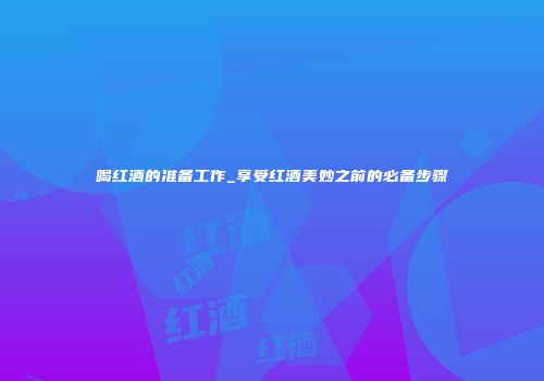 喝红酒的准备工作_享受红酒美妙之前的必备步骤