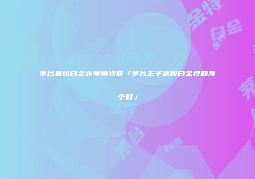 茅台集团白金壹号酒特曲「茅台王子酒和白金特曲哪个好」