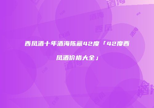 西凤酒十年酒海陈藏42度「42度西凤酒价格大全」