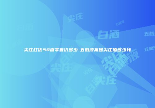 尖庄红优50度零售价多少-五粮液集团尖庄酒多少钱
