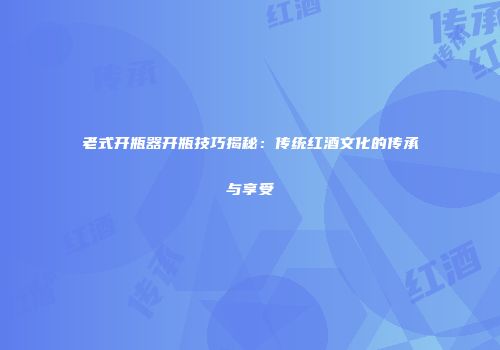 老式开瓶器开瓶技巧揭秘：传统红酒文化的传承与享受