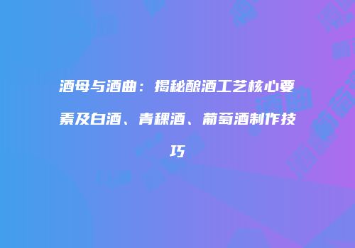 酒母与酒曲：揭秘酿酒工艺核心要素及白酒、青稞酒、葡萄酒制作技巧