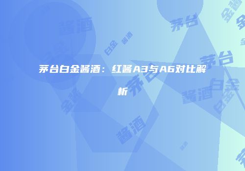 茅台白金酱酒：红酱A3与A6对比解析