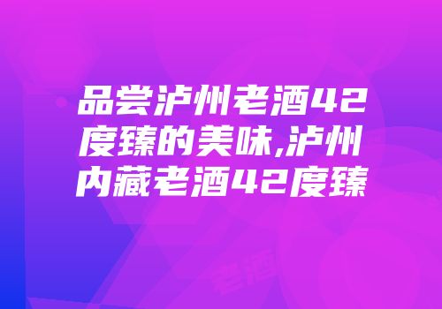 品尝泸州老酒42度臻的美味,泸州内藏老酒42度臻