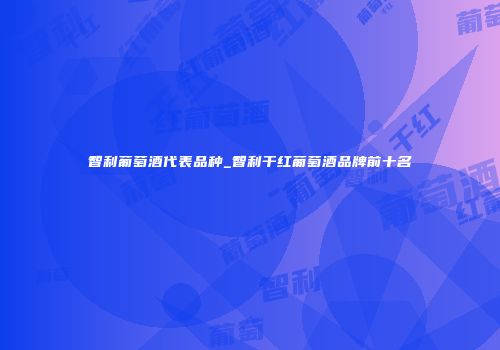 智利葡萄酒代表品种_智利干红葡萄酒品牌前十名