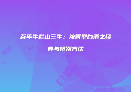 百年牛栏山三牛：浓香型白酒之经典与辨别方法