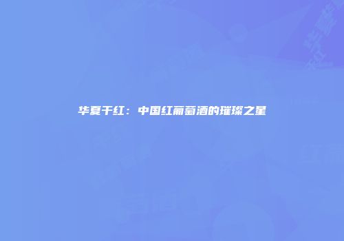 华夏干红：中国红葡萄酒的璀璨之星