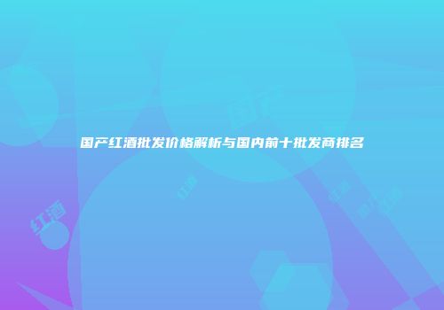 国产红酒批发价格解析与国内前十批发商排名
