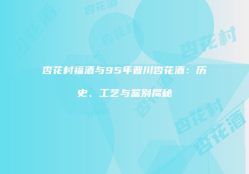 杏花村福酒与95年晋川杏花酒：历史、工艺与鉴别揭秘