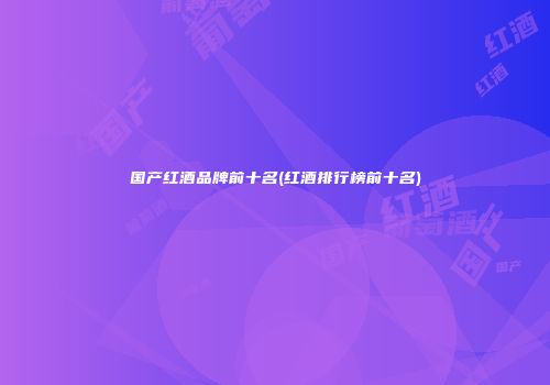 国产红酒品牌前十名(红酒排行榜前十名)