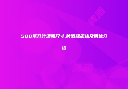 500毫升啤酒瓶尺寸,啤酒瓶规格及用途介绍