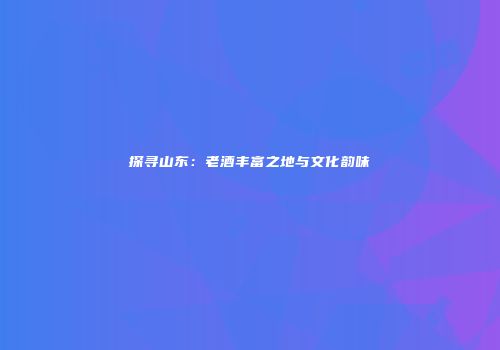 探寻山东：老酒丰富之地与文化韵味