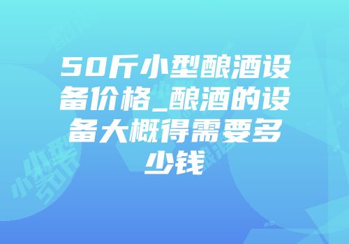50斤小型酿酒设备价格_酿酒的设备大概得需要多少钱