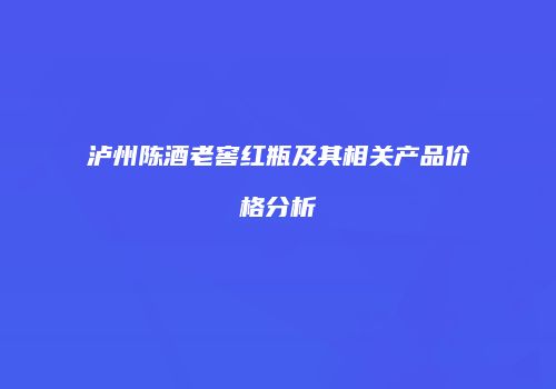 泸州陈酒老窖红瓶及其相关产品价格分析