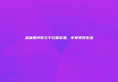 品味雅诗歌兰干红葡萄酒，享受美好生活