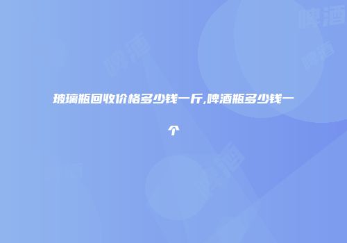 玻璃瓶回收价格多少钱一斤,啤酒瓶多少钱一个