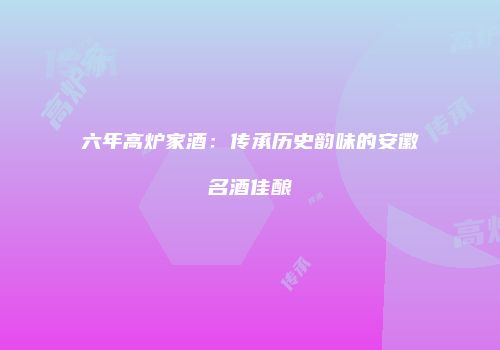 六年高炉家酒：传承历史韵味的安徽名酒佳酿