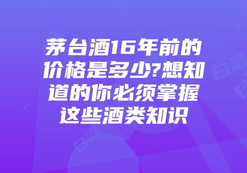 茅台酒16年前的价格是多少?想知道的你必须掌握这些酒类知识