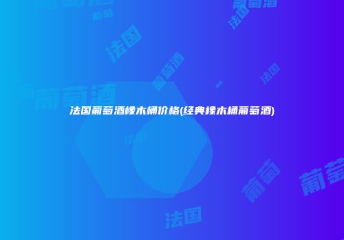 法国葡萄酒橡木桶价格(经典橡木桶葡萄酒)